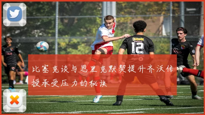 比塞克谈与恩里克默契提升齐沃传授承受压力的秘诀