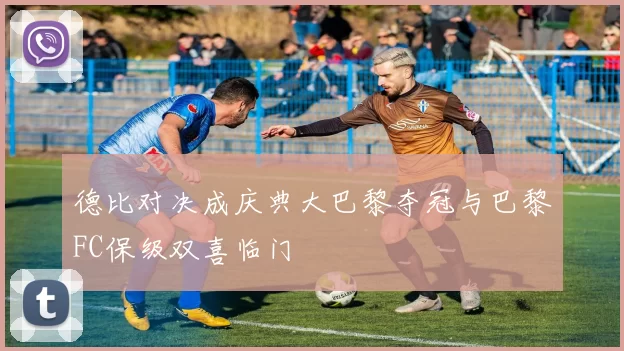 德比对决成庆典大巴黎夺冠与巴黎FC保级双喜临门