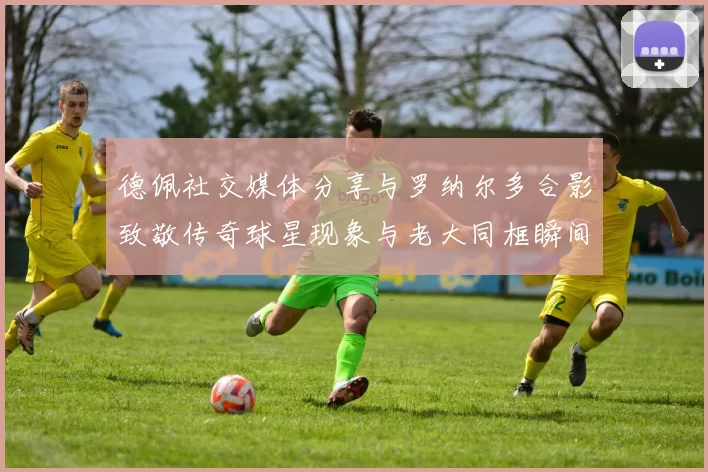 德佩社交媒体分享与罗纳尔多合影致敬传奇球星现象与老大同框瞬间