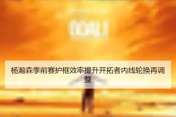 杨瀚森季前赛护框效率提升开拓者内线轮换再调整